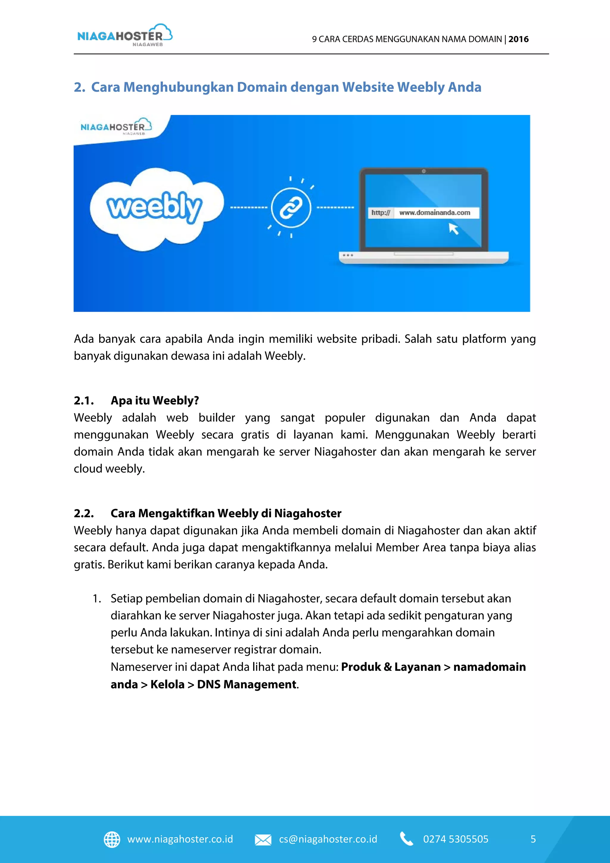 www.niagahoster.co.id cs@niagahoster.co.id 0274 5305505 5
9 CARA CERDAS MENGGUNAKAN NAMA DOMAIN | 2016
2. Cara Menghubungkan Domain dengan Website Weebly Anda
Ada banyak cara apabila Anda ingin memiliki website pribadi. Salah satu platform yang
banyak digunakan dewasa ini adalah Weebly.
2.1. Apa itu Weebly?
Weebly adalah web builder yang sangat populer digunakan dan Anda dapat
menggunakan Weebly secara gratis di layanan kami. Menggunakan Weebly berarti
domain Anda tidak akan mengarah ke server Niagahoster dan akan mengarah ke server
cloud weebly.
2.2. Cara Mengaktifkan Weebly di Niagahoster
Weebly hanya dapat digunakan jika Anda membeli domain di Niagahoster dan akan aktif
secara default. Anda juga dapat mengaktifkannya melalui Member Area tanpa biaya alias
gratis. Berikut kami berikan caranya kepada Anda.
1. Setiap pembelian domain di Niagahoster, secara default domain tersebut akan
diarahkan ke server Niagahoster juga. Akan tetapi ada sedikit pengaturan yang
perlu Anda lakukan. Intinya di sini adalah Anda perlu mengarahkan domain
tersebut ke nameserver registrar domain.
Nameserver ini dapat Anda lihat pada menu: Produk & Layanan > namadomain
anda > Kelola > DNS Management.
 