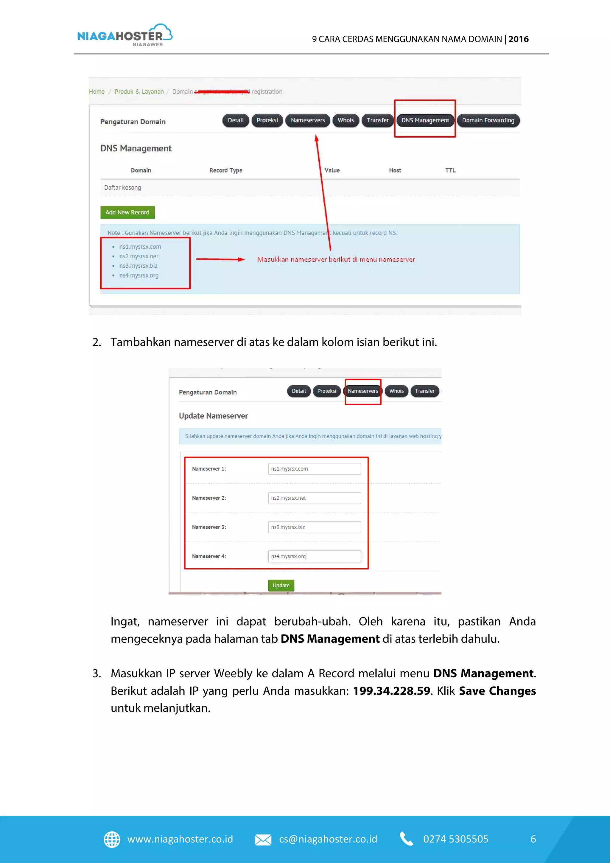 www.niagahoster.co.id cs@niagahoster.co.id 0274 5305505 6
9 CARA CERDAS MENGGUNAKAN NAMA DOMAIN | 2016
2. Tambahkan nameserver di atas ke dalam kolom isian berikut ini.
Ingat, nameserver ini dapat berubah-ubah. Oleh karena itu, pastikan Anda
mengeceknya pada halaman tab DNS Management di atas terlebih dahulu.
3. Masukkan IP server Weebly ke dalam A Record melalui menu DNS Management.
Berikut adalah IP yang perlu Anda masukkan: 199.34.228.59. Klik Save Changes
untuk melanjutkan.
 