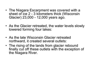The Niagara Escarpment was covered with a sheet of ice 2 - 3 kilometers thick (Wisconsin Glacier) 23,000 - 12,000 years ago. As the Glacier retreated, the water levels slowly lowered forming four lakes: As the late Wisconsin Glacier retreated northward, it created several outlets: The rising of the lands from glacier rebound finally cut off these outlets with the exception of the Niagara River.  