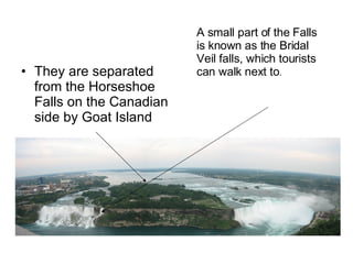 They are separated from the Horseshoe Falls on the Canadian side by Goat Island A small part of the Falls is known as the Bridal Veil falls, which tourists can walk next to . 