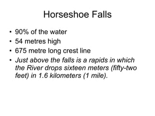Horseshoe Falls 90% of the water 54 metres high 675 metre long crest line Just above the falls is a rapids in which the River drops sixteen meters (fifty-two feet) in 1.6 kilometers (1 mile). 