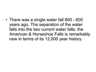 There was a single water fall 800 - 600 years ago. The separation of the water falls into the two current water falls: the American & Horseshoe Falls is remarkably new in terms of its 12,000 year history. 