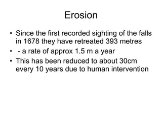 Erosion Since the first recorded sighting of the falls in 1678 they have retreated 393 metres - a rate of approx 1.5 m a year This has been reduced to about 30cm every 10 years due to human intervention 