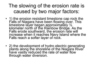 The slowing of the erosion rate is caused by two major factors: 1) the erosion resistant limestone cap rock the Falls of Niagara have been flowing over. This limestone layer began approximately ½ kilometer north of the Rainbow Bridge. As the Falls erode southward, the erosion rate will increase when it reaches Navy Island where the Falls reach a softer layer of rock. 2) the development of hydro electric generating plants along the shoreline of the Niagara River have vastly reduced the rate of water flow through water diversion. 