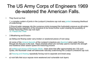 The US Army Corps of Engineers 1969 de-watered the American Falls. They found out that: 1. a complex system of joints in the Lockport Limestone cap rock was  jointed  increasing likelihood of undermining. 2.Ground water seepage into the numerous joints increased the hydrostatic pressure as did winter freezing forcing segments of the limestone to be forced further a part creating the possibility of further fracturing of this cap rock layer. i.e. Freeze and Thaw 3.Weathering and Erosion: (a) falling and flowing water carry broken or weakened pieces of rock away. (b) some of the  mineral deposits  of the Lockport Limestone are  dissolved  when water flushes through the fissures in the rock. These minerals which are normally used to maintain the strength and resilience when absent speed the fracturing process. (c)  wetting and drying of Rochester Shale  - tests show that after approximately ten (10) such cycles, the Rochester shale will deteriorate naturally undermining the Lockport Limestone cap rock. (d)  freezing and thawing  repeatedly forcing rock to separate and break away. e) rock falls that occur expose more weakened and vulnerable rock layers. 