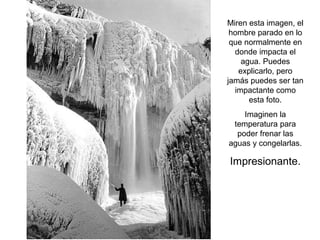 Miren esta imagen, el
hombre parado en lo
que normalmente en
donde impacta el
agua. Puedes
explicarlo, pero
jamás puedes ser tan
impactante como
esta foto.
Imaginen la
temperatura para
poder frenar las
aguas y congelarlas.

Impresionante.

 