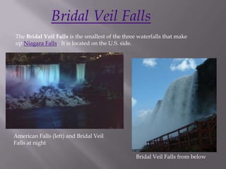 Bridal Veil Falls
The Bridal Veil Falls is the smallest of the three waterfalls that make
up Niagara Falls. It is located on the U.S. side.




American Falls (left) and Bridal Veil
Falls at night

                                                 Bridal Veil Falls from below
 