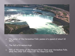    The water of the Horseshoe Falls passes at a speed of about 32
    km/h.

   The fall is 53 meters high.

   90% of the water of the Niagara River flows over Horseshoe Falls,
    while the other 10% flows over the American Falls.
 