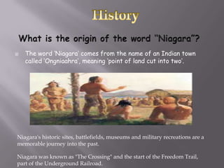    The word ‘Niagara’ comes from the name of an Indian town
    called ‘Ongniaahra’, meaning ‘point of land cut into two’.




Niagara's historic sites, battlefields, museums and military recreations are a
memorable journey into the past.

Niagara was known as "The Crossing" and the start of the Freedom Trail,
part of the Underground Railroad.
 