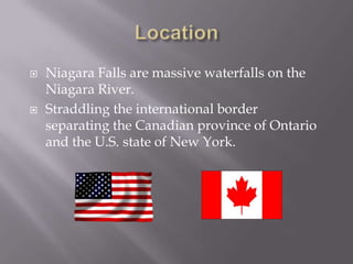    Niagara Falls are massive waterfalls on the
    Niagara River.
   Straddling the international border
    separating the Canadian province of Ontario
    and the U.S. state of New York.
 