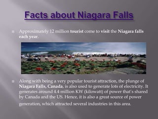    Approximately 12 million tourist come to visit the Niagara falls
    each year.




   Along with being a very popular tourist attraction, the plunge of
    Niagara Falls, Canada, is also used to generate lots of electricity. It
    generates around 4.4 million KW (kilowatt) of power that’s shared
    by Canada and the US. Hence, it is also a great source of power
    generation, which attracted several industries in this area.
 