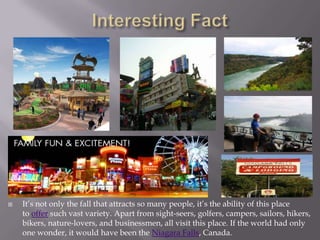    It’s not only the fall that attracts so many people, it’s the ability of this place
    to offer such vast variety. Apart from sight-seers, golfers, campers, sailors, hikers,
    bikers, nature-lovers, and businessmen, all visit this place. If the world had only
    one wonder, it would have been the Niagara Falls, Canada.
 