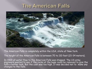 The American Falls is completely within the USA, state of New York.
The height of the American Falls is between 70 to 110 feet (21–34 meters).
In 1969 all water flow to the American Falls was stopped. The US army
engineers wanted to see if the rocks at the base could be removed to give the
falls a better look. But the cost was too high. It was decided not to make any
changes to the falls.
 