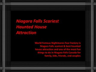 Niagara Falls Scariest 
Haunted House 
Attraction 
World Famous Nightmares Fear Factory is 
Niagara Falls scariest & best haunted 
house attraction and one of the most fun 
things to do in Niagara Falls Canada for 
family, kids, friends, and couples 
 