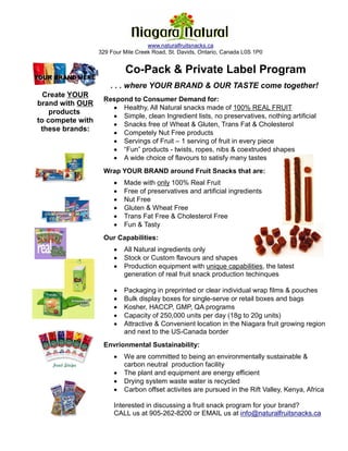 Fruit Snack Co.
                                    www.naturalfruitsnacks.ca
                  329 Four Mile Creek Road, St. Davids, Ontario, Canada L0S 1P0


                           Co-Pack & Private Label Program
YOUR BRAND HERE
                      . . . where YOUR BRAND & OUR TASTE come together!
  Create YOUR
                   Respond to Consumer Demand for:
brand with OUR
                     • Healthy, All Natural snacks made of 100% REAL FRUIT
    products
                     • Simple, clean Ingredient lists, no preservatives, nothing artificial
to compete with
                     • Snacks free of Wheat & Gluten, Trans Fat & Cholesterol
 these brands:
                     • Competely Nut Free products
                     • Servings of Fruit – 1 serving of fruit in every piece
                     • “Fun” products - twists, ropes, nibs & coextruded shapes
                     • A wide choice of flavours to satisfy many tastes
                   Wrap YOUR BRAND around Fruit Snacks that are:
                       •   Made with only 100% Real Fruit
                       •   Free of preservatives and artificial ingredients
                       •   Nut Free
                       •   Gluten & Wheat Free
                       •   Trans Fat Free & Cholesterol Free
                       •   Fun & Tasty
                   Our Capabilities:
                       •   All Natural ingredients only
                       •   Stock or Custom flavours and shapes
                       •   Production equipment with unique capabilities, the latest
                           generation of real fruit snack production techinques

                       •   Packaging in preprinted or clear individual wrap films & pouches
                       •   Bulk display boxes for single-serve or retail boxes and bags
                       •   Kosher, HACCP, GMP, QA programs
                       •   Capacity of 250,000 units per day (18g to 20g units)
                       •   Attractive & Convenient location in the Niagara fruit growing region
                           and next to the US-Canada border
                   Envrionmental Sustainability:
                       •   We are committed to being an environmentally sustainable &
                           carbon neutral production facility
                       •   The plant and equipment are energy efficient
                       •   Drying system waste water is recycled
                       •   Carbon offset activites are pursued in the Rift Valley, Kenya, Africa

                       Interested in discussing a fruit snack program for your brand?
                       CALL us at 905-262-8200 or EMAIL us at info@naturalfruitsnacks.ca
 