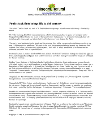 Fruit Snack Co.
                                             www.naturalfruitsnacks.ca
                           329 Four Mile Creek Road, St. Davids, Ontario, Canada L0S 1P0




Fruit snack firm brings life to old cannery
The former CanGro Foods Inc. plant in St. Davids,Ontario is getting a second chance at becoming a fruit factory
mecca.

On Friday morning, dried-fruit snack entrepreneur John Boot announced plans to open a new company called
Niagara Natural Fruit Snacks Inc. in part of the vacant former fruit cannery. The all-natural fruit snack plant will
initially employ nine people and take in fruit from local growers when it opens this April.

The snacks are a healthy option for people and the economy, Boot said at a news conference Friday morning in his
new 25,000-square-foot warehouse. "It's good for the local fruit-processing industry because you start to use fruit
from the farm industry, whether that's apples or pears," Boot said. "It brings added value to the farmers and an
additional market for them to expand business."

Boot said he plans to produce about 100,000 snack packets per shift once operations start up and use several types of
fruits, including peaches and pears. Boot said it's too soon to know how many growers and fruit processors he'll need
for the new company.

But Len Troup, chairman of the Ontario Tender Fruit Producers Marketing Board, said any new avenues through
which their produce can be sold is welcome news for Niagara fruit growers. Dozens of peach and pear growers lost a
huge chunk of their market after U. S.-based Sun Capital Partners Inc. closed CanGro last June. Growers who sell to
the fresh market would be able to sell bruised or damaged fruit to the company, that would otherwise go to waste,
Troup said. "It means another processing facility coming back instead of another shutting down," Troup said. "This is
another market for our growers."

The project has the support of the province, which gave the start-up company $884,570 for high-tech equipment
through its Rural Economic Development Program.

Niagara Falls MPP Kim Craitor, who fought to save CanGro, said he's thrilled to see a new fruit-processing plant in
the old cannery. Craitor said it was extremely tough on the community and the growers to watch the last remaining
fruit cannery east of the Rockies die last year. "I want to say it's exciting," Craitor said. "I'm so proud and pleased."

Boot has the resume to make Niagara Natural Fruit Snacks a success, supporters said Friday. A St. Catharines native,
Boot spent more than 20 years in the dried-fruit snack industry in British Columbia. He was the founder and previous
owner of Kettle Valley Dried Fruit Company based in Summerland, B. C., which produces natural fruit snacks, fruit
leathers and fruit bars. The company operated three factories and had more than 60 employees when Boot sold the
business five years ago.

Boot said he hopes to create a similar operation in Niagara. "We'll just go wherever the market lets us go," Boot said.
Boot is renting the space from Niagara-on-the-Lake developer Rainer Hummel, who owns the property at 329 Four
Mile Creek Rd. Hummel said he's targeting food companies to fill the remaining 125,000 square feet of warehouse
space.

Copyright © 2009 St. Catharines Standard - April 2009
 