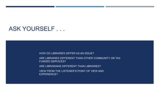 ASK YOURSELF . . .
HOW DO LIBRARIES DIFFER AS AN ISSUE?
ARE LIBRARIES DIFFERENT THAN OTHER COMMUNITY OR TAX
FUNDED SERVICES?
ARE LIBRARIANS DIFFERENT THAN LIBRARIES?
VIEW FROM THE LISTENER’S POINT OF VIEW AND
EXPERIENCE?
 