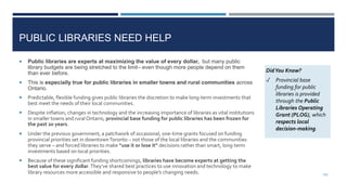 PUBLIC LIBRARIES NEED HELP
 Public libraries are experts at maximizing the value of every dollar, but many public
library budgets are being stretched to the limit– even though more people depend on them
than ever before.
 This is especially true for public libraries in smaller towns and rural communities across
Ontario.
 Predictable, flexible funding gives public libraries the discretion to make long-term investments that
best meet the needs of their local communities.
 Despite inflation, changes in technology and the increasing importance of libraries as vital institutions
in smaller towns and rural Ontario, provincial base funding for public libraries has been frozen for
the past 20 years.
 Under the previous government, a patchwork of occasional, one-time grants focused on funding
provincial priorities set in downtownToronto – not those of the local libraries and the communities
they serve – and forced libraries to make “use it or lose it” decisions rather than smart, long-term
investments based on local priorities.
 Because of these significant funding shortcomings, libraries have become experts at getting the
best value for every dollar.They’ve shared best practices to use innovation and technology to make
library resources more accessible and responsive to people’s changing needs.
DidYou Know?
✓ Provincial base
funding for public
libraries is provided
through the Public
Libraries Operating
Grant (PLOG), which
respects local
decision-making.
100
 