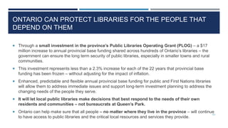 ONTARIO CAN PROTECT LIBRARIES FOR THE PEOPLE THAT
DEPEND ON THEM
 Through a small investment in the province’s Public Libraries Operating Grant (PLOG) – a $17
million increase to annual provincial base funding shared across hundreds of Ontario’s libraries – the
government can ensure the long term security of public libraries, especially in smaller towns and rural
communities.
 This investment represents less than a 2.3% increase for each of the 22 years that provincial base
funding has been frozen – without adjusting for the impact of inflation.
 Enhanced, predictable and flexible annual provincial base funding for public and First Nations libraries
will allow them to address immediate issues and support long-term investment planning to address the
changing needs of the people they serve.
 It will let local public libraries make decisions that best respond to the needs of their own
residents and communities – not bureaucrats at Queen’s Park.
 Ontario can help make sure that all people – no matter where they live in the province – will continue
to have access to public libraries and the critical local resources and services they provide.
101
 