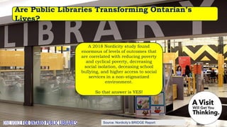 Source: Nordicity’s BRIDGE Report:
Are Public Libraries Transforming Ontarian’s
Lives?
A 2018 Nordicity study found
enormous of levels of outcomes that
are correlated with reducing poverty
and cyclical poverty, decreasing
social isolation, deceasing school
bullying, and higher access to social
services in a non-stigmatized
environment.
So that answer is YES!
 