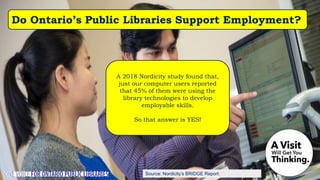 Source: Nordicity’s BRIDGE Report:
A 2018 Nordicity study found that,
just our computer users reported
that 45% of them were using the
library technologies to develop
employable skills.
So that answer is YES!
Do Ontario’s Public Libraries Support Employment?
 