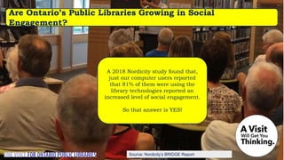 Source: Nordicity’s BRIDGE Report:
Are Ontario’s Public Libraries Growing in Social
Engagement?
A 2018 Nordicity study found that,
just our computer users reported
that 81% of them were using the
library technologies reported an
increased level of social engagement.
So that answer is YES!
 