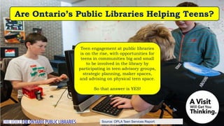 Source: OPLA Teen Services Report:
Teen engagement at public libraries
is on the rise, with opportunities for
teens in communities big and small
to be involved in the library by
participating in teen advisory groups,
strategic planning, maker spaces,
and advising on physical teen space.
So that answer is YES!
Are Ontario’s Public Libraries Helping Teens?
 