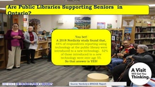 Source: Nordicity’s BRIDGE Report:
You bet!
A 2018 Nordicity study found that,
44% of respondents reporting using
technology at the public library were
introduced to a new technology. 52%
of those introduced to a new
technology were over age 55.
So that answer is YES!
Are Public Libraries Supporting Seniors in
Ontario?
 