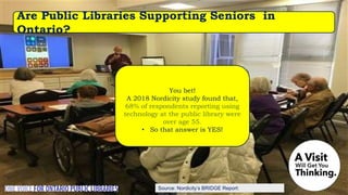 Source: Nordicity’s BRIDGE Report:
You bet!
A 2018 Nordicity study found that,
68% of respondents reporting using
technology at the public library were
over age 55.
• So that answer is YES!
Are Public Libraries Supporting Seniors in
Ontario?
 