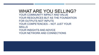 YOUR COMMUNITY IMPACT AND VALUE
YOUR RESOURCES BUT AS THE FOUNDATION
FOR OUTPUTS NOT INPUTS
YOUR COMPETENCIES – NOT JUST YOUR
SKILLS
YOUR INSIGHTS AND ADVICE
YOUR NETWORK AND CONNECTIONS
YOU!
WHAT ARE YOU SELLING?
 