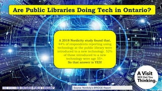 Source: Nordicity’s BRIDGE Report:
A 2018 Nordicity study found that,
44% of respondents reporting using
technology at the public library were
introduced to a new technology. 52%
of those introduced to a new
technology were age 55+.
So that answer is YES!
Are Public Libraries Doing Tech in Ontario?
 