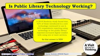 Source: Nordicity’s BRIDGE Report:
A 2018 Nordicity study found that,
92% of those introduced to a new
technology continued to use it.
84% respondents reporting using
technology at the public library
reported increased digital comfort
with using one or more services.
So that answer is YES!
Is Public Library Technology Working?
 