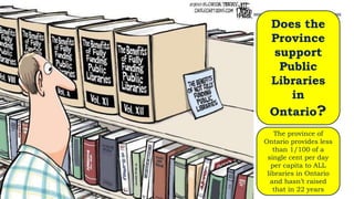 Does the
Province
support
Public
Libraries
in
Ontario?
The province of
Ontario provides less
than 1/100 of a
single cent per day
per capita to ALL
libraries in Ontario
and hasn’t raised
that in 22 years
 