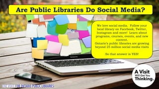 Are Public Libraries Do Social Media?
We love social media. Follow your
local library on Facebook, Twitter,
Instagram and more! Learn about
programs, courses, events, and new
content.
Ontario’s public libraries are growing
beyond 25 million social media visits
So that answer is YES!
 