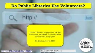 Source: 2018 FOPL Data Reports:
https://bit.ly/2DDewd8
Do Public Libraries Use Volunteers?
Public Libraries engage over 14,500
volunteers, students, co-op students,
and interns every year.
So that answer is YES!
 