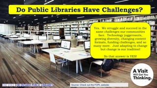 Source: Check out the FOPL website:
Do Public Libraries Have Challenges?
Yes. We struggle and succeed in the
same challenges our communities
face. Technology juggernauts,
growing diversity, changing content
formats, funding challenges, and so
many more. Just adapting to change
but change is our tradition!
So that answer is YES!
 