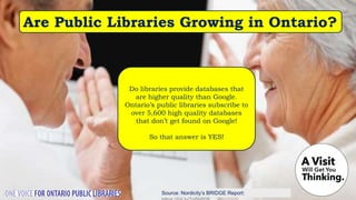 Source: Nordicity’s BRIDGE Report:
Are Public Libraries Growing in Ontario?
Do libraries provide databases that
are higher quality than Google.
Ontario’s public libraries subscribe to
over 5,600 high quality databases
that don’t get found on Google!
So that answer is YES!
 