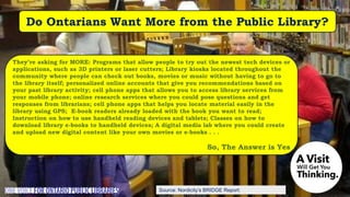 Source: Nordicity’s BRIDGE Report:
Do Ontarians Want More from the Public Library?
They’re asking for MORE: Programs that allow people to try out the newest tech devices or
applications, such as 3D printers or laser cutters; Library kiosks located throughout the
community where people can check out books, movies or music without having to go to
the library itself; personalized online accounts that give you recommendations based on
your past library activity; cell phone apps that allows you to access library services from
your mobile phone; online research services where you could pose questions and get
responses from librarians; cell phone apps that helps you locate material easily in the
library using GPS; E-book readers already loaded with the book you want to read;
Instruction on how to use handheld reading devices and tablets; Classes on how to
download library e-books to handheld devices; A digital media lab where you could create
and upload new digital content like your own movies or e-books . . .
So, The Answer is Yes
 