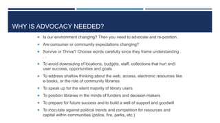 WHY IS ADVOCACY NEEDED?
 Is our environment changing? Then you need to advocate and re-position.
 Are consumer or community expectations changing?
 Survive or Thrive? Choose words carefully since they frame understanding .
. .
 To avoid downsizing of locations, budgets, staff, collections that hurt end-
user success, opportunities and goals
 To address shallow thinking about the web, access, electronic resources like
e-books, or the role of community libraries
 To speak up for the silent majority of library users
 To position libraries in the minds of funders and decision-makers
 To prepare for future success and to build a well of support and goodwill
 To inoculate against political trends and competition for resources and
capital within communities (police, fire, parks, etc.)
 