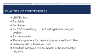 QUALITIES OF EFFECTIVENESS
23
 LISTEN first
 Be visible
 Be likable
 Be FOR something . . . not just against a policy or
position.
 Be memorable
 Thank supporters for the past support - well and often
 Follow up with a thank you note
 And don't complain, whine, attack, or be memorably
negative.
 