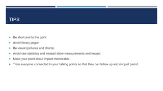 TIPS
 Be short and to the point
 Avoid library jargon
 Be visual (pictures and charts)
 Avoid raw statistics and instead show measurements and impact
 Make your point about impact memorable.
 Train everyone connected to your talking points so that they can follow up and not just parrot.
25
 