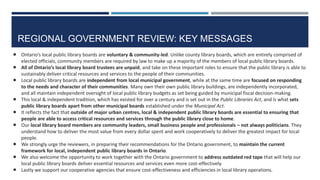 REGIONAL GOVERNMENT REVIEW: KEY MESSAGES
26
 Ontario’s local public library boards are voluntary & community-led. Unlike county library boards, which are entirely comprised of
elected officials, community members are required by law to make up a majority of the members of local public library boards.
 All of Ontario’s local library board trustees are unpaid, and take on these important roles to ensure that the public library is able to
sustainably deliver critical resources and services to the people of their communities.
 Local public library boards are independent from local municipal government, while at the same time are focused on responding
to the needs and character of their communities. Many own their own public library buildings, are independently incorporated,
and all maintain independent oversight of local public library budgets as set being guided by municipal fiscal decision-making.
 This local & independent tradition, which has existed for over a century and is set out in the Public Libraries Act, and is what sets
public library boards apart from other municipal boards established under the Municipal Act.
 It reflects the fact that outside of major urban centres, local & independent public library boards are essential to ensuring that
people are able to access critical resources and services through the public library close to home.
 Our local library board members are community leaders, small business people and professionals – not always politicians. They
understand how to deliver the most value from every dollar spent and work cooperatively to deliver the greatest impact for local
people.
 We strongly urge the reviewers, in preparing their recommendations for the Ontario government, to maintain the current
framework for local, independent public library boards in Ontario.
 We also welcome the opportunity to work together with the Ontario government to address outdated red tape that will help our
local public library boards deliver essential resources and services even more cost-effectively.
 Lastly we support our cooperative agencies that ensure cost-effectiveness and efficiencies in local library operations.
 