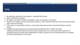 TIPS
1. Be politically neutral and non-partisan - respectful all the way.
2. Never confront but educate.
3. Be helpful and offer up further consultation, data, conversation, and advice.
4. Position the "People" as front and centre and focus on the needs of small and rural communities (which
aligns with the PC base)
5. This review is only southern Ontario, so don't get distracted by other (important) Northern Ontario
issues.
6. Highlight the great resources and productivity/cost-effectiveness of SOLS and other
cooperatives/consortia (Simcoe County Library Cooperative, etc.) and recommend expansion of
centralized services rather than amalgamation of library systems so that cost efficiencies are realized
and local representation is honoured.
27
 