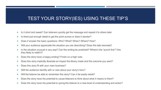 TEST YOUR STORY(IES) USING THESE TIP’S
 Is it short and sweet? Can listeners quickly get the message and repeat it to others later
 Is there just enough detail to get the point across or does it wander?
 Does if answer the basic questions: Who? What? When? Where? How?
 Will your audience appreciate the situation you are describing? Does this tale resonate?
 Is the situation unusual in any way? Can the ending be predicted? Where’s the “punch line”? Are
they likely to retell it?
 Does the story have a happy ending? Finish on a high note.
 Does this story implicitly illustrate an impact the library made and the outcome you want?
 Does this story fit with your main business?
 Will the audience identify with or care about your story’s hero?
 Will the listener be able to remember this story? Can it be easily retold?
 Does the story have the potential to cause listeners to think about what it means to them?
 Does the story have the potential to spring the listener to a new level of understanding and action?
29
 