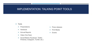 IMPLEMENTATION: TALKING POINT TOOLS
 Tools
 Presentations
 Handouts
 Annual Reports
 Video (YouTube)
 Social Media (Facebook, Twitter,
Pinterest, Instagram, Tumblr, etc.)
 Press releases
 Print Media
 Events
30
 