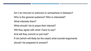 CRAFTING MESSAGES
Am I an introvert or extrovert or somewhere in between?
Who is the general audience? Who is interested?
What interests them?
What should I do to pique their interest?
Will they agree with what I have to say?
And will they commit or just nod?
If not (which will likely be the case!) what counter-arguments
should I be prepared to answer?
 