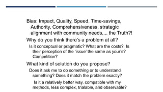 LOGIC AND VALUES
Bias: Impact, Quality, Speed, Time-savings,
Authority, Comprehensiveness, strategic
alignment with community needs,... the Truth?!
Why do you think there’s a problem at all?
Is it conceptual or pragmatic? What are the costs? Is
their perception of the ‘issue’ the same as your’s?
Competition?
What kind of solution do you propose?
Does it ask me to do something or to understand
something? Does it match the problem exactly?
Is it a relatively better way, compatible with my
methods, less complex, trialable, and observable?
 
