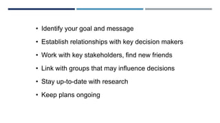 PLAN WITHIN A PLAN
• Identify your goal and message
• Establish relationships with key decision makers
• Work with key stakeholders, find new friends
• Link with groups that may influence decisions
• Stay up-to-date with research
• Keep plans ongoing
 