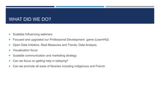WHAT DID WE DO?
 Scalable Influencing webinars
 Focused and upgraded our Professional Development game (LearnHQ)
 Open Data Initiative, Real Measures and Trends, Data Analysis
 Visualization focus
 Scalable communication and marketing strategy
 Can we focus on getting help in lobbying?
 Can we promote all sizes of libraries including indigenous and French
 