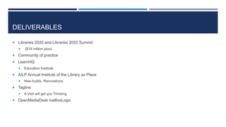 DELIVERABLES
 Libraries 2020 and Libraries 2025 Summit
 ($18 million plus)
 Community of practice
 LearnHQ
 Education Institute
 AILP Annual Institute of the Library as Place
 New builds, Renovations
 Tagline
 A Visit will get you Thinking
 OpenMediaDesk IceBoxLogic
 